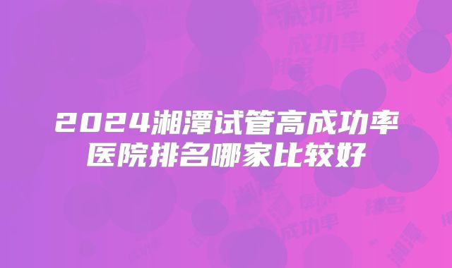 2024湘潭试管高成功率医院排名哪家比较好