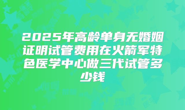 2025年高龄单身无婚姻证明试管费用在火箭军特色医学中心做三代试管多少钱