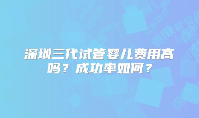 深圳三代试管婴儿费用高吗？成功率如何？