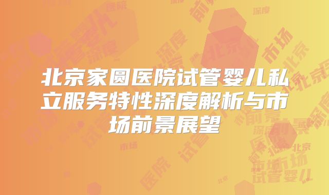 北京家圆医院试管婴儿私立服务特性深度解析与市场前景展望