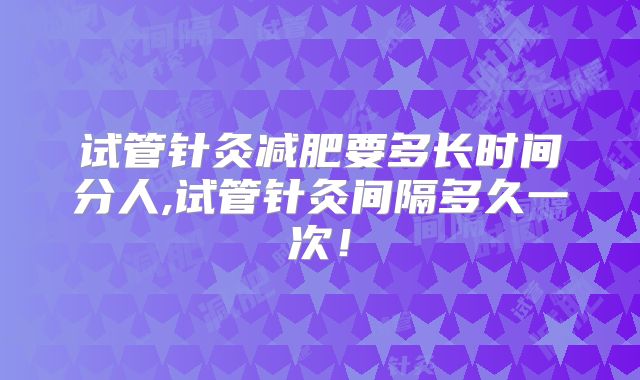 试管针灸减肥要多长时间分人,试管针灸间隔多久一次！