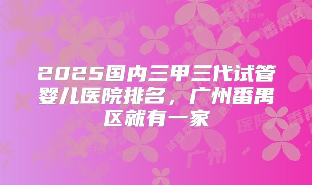 2025国内三甲三代试管婴儿医院排名，广州番禺区就有一家