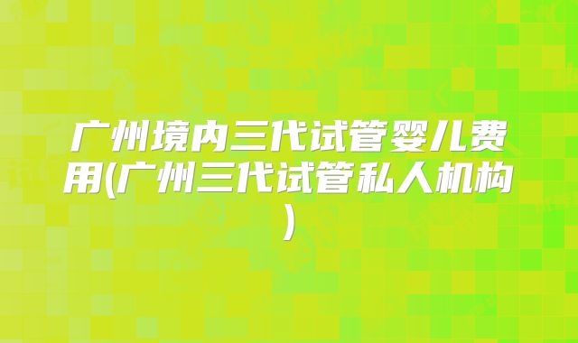 广州境内三代试管婴儿费用(广州三代试管私人机构)