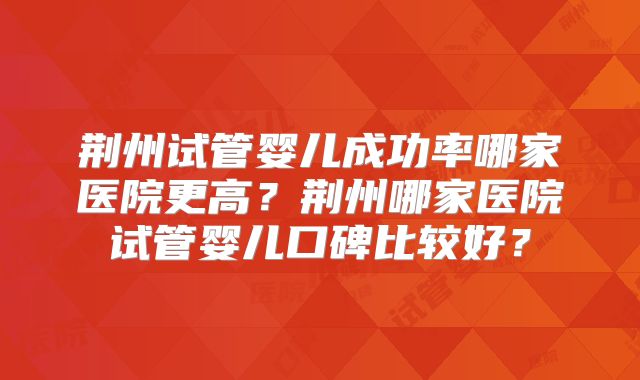 荆州试管婴儿成功率哪家医院更高？荆州哪家医院试管婴儿口碑比较好？