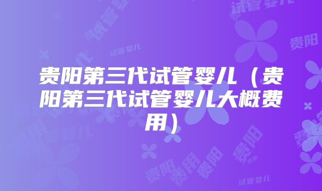 贵阳第三代试管婴儿（贵阳第三代试管婴儿大概费用）