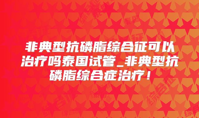非典型抗磷脂综合征可以治疗吗泰国试管_非典型抗磷脂综合症治疗！