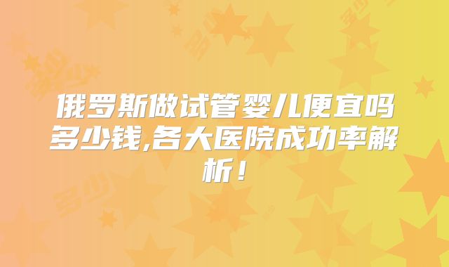 俄罗斯做试管婴儿便宜吗多少钱,各大医院成功率解析！