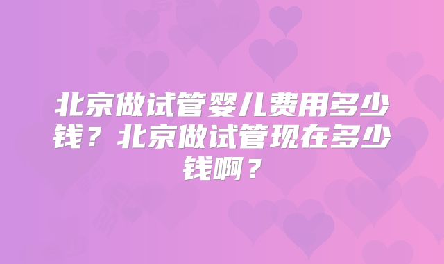 北京做试管婴儿费用多少钱？北京做试管现在多少钱啊？