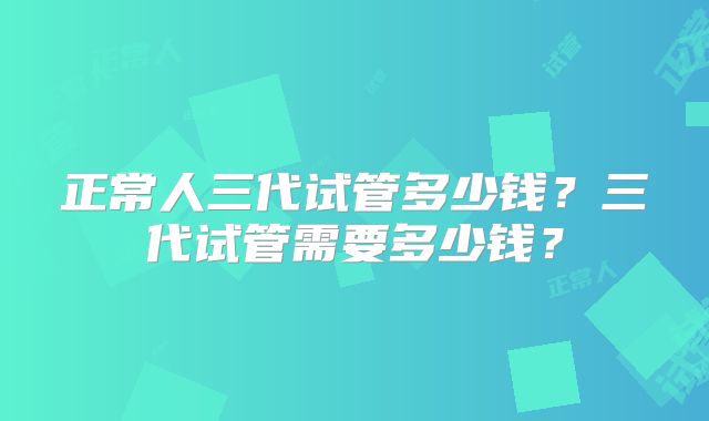 正常人三代试管多少钱？三代试管需要多少钱？