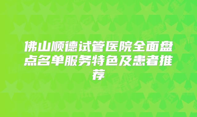 佛山顺德试管医院全面盘点名单服务特色及患者推荐