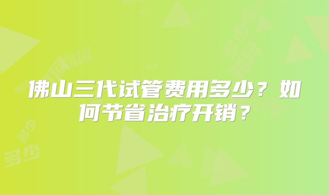 佛山三代试管费用多少？如何节省治疗开销？