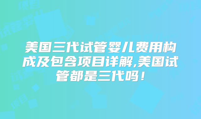 美国三代试管婴儿费用构成及包含项目详解,美国试管都是三代吗！