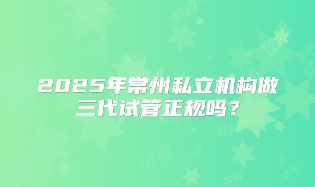 2025年常州私立机构做三代试管正规吗？