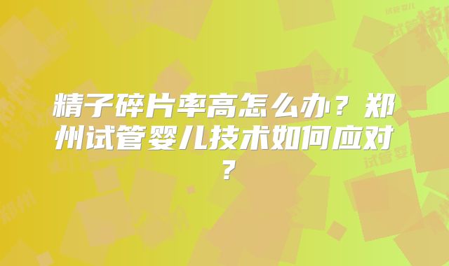 精子碎片率高怎么办？郑州试管婴儿技术如何应对？