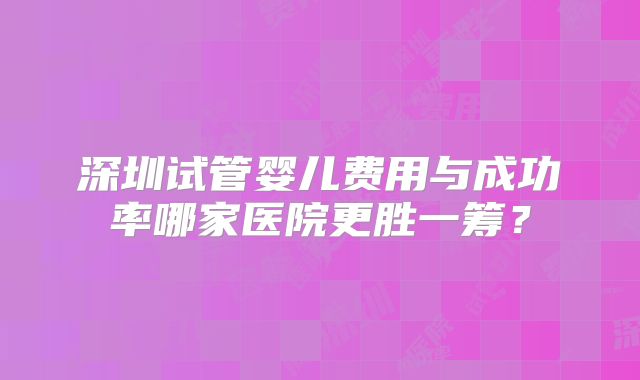 深圳试管婴儿费用与成功率哪家医院更胜一筹？