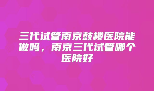 三代试管南京鼓楼医院能做吗，南京三代试管哪个医院好