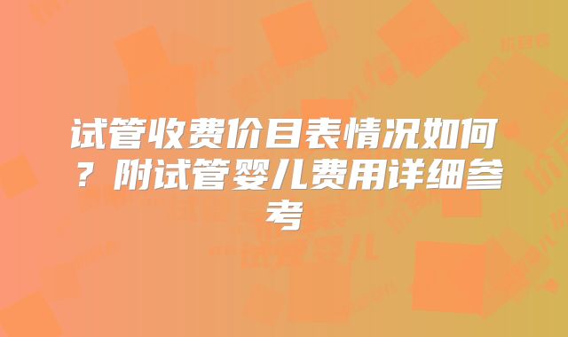 试管收费价目表情况如何？附试管婴儿费用详细参考