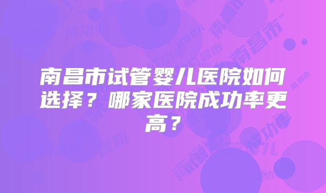 南昌市试管婴儿医院如何选择？哪家医院成功率更高？