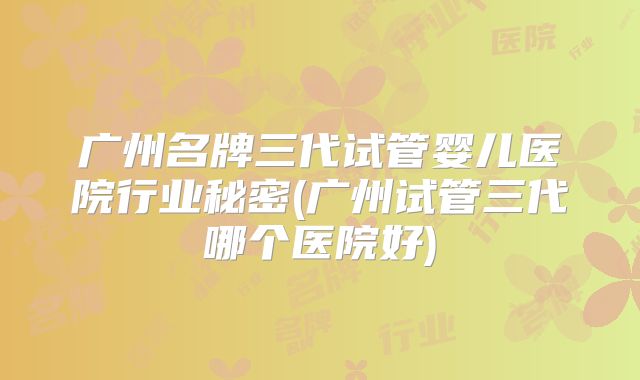 广州名牌三代试管婴儿医院行业秘密(广州试管三代哪个医院好)