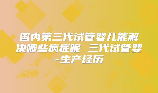 国内第三代试管婴儿能解决哪些病症呢 三代试管婴-生产经历