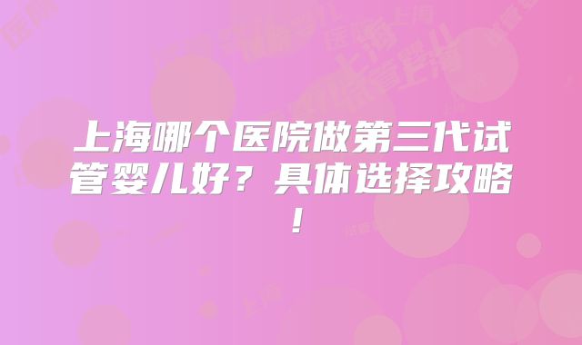上海哪个医院做第三代试管婴儿好？具体选择攻略！