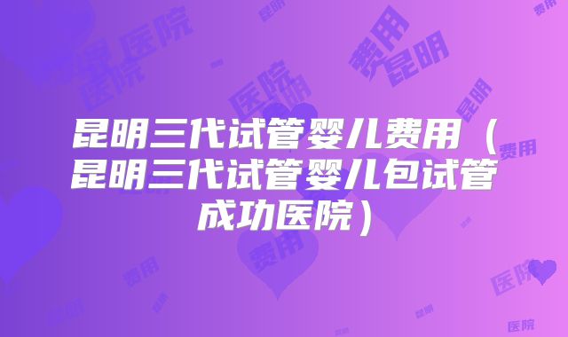 昆明三代试管婴儿费用（昆明三代试管婴儿包试管成功医院）