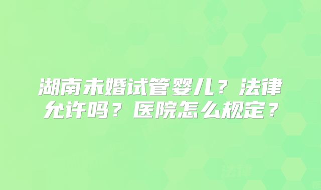 湖南未婚试管婴儿？法律允许吗？医院怎么规定？