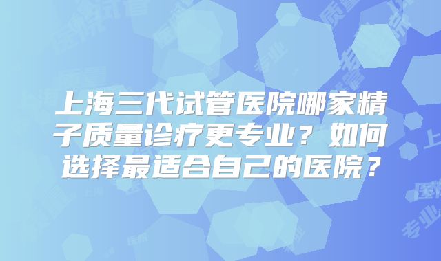 上海三代试管医院哪家精子质量诊疗更专业？如何选择最适合自己的医院？