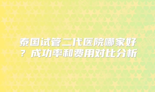 泰国试管二代医院哪家好？成功率和费用对比分析