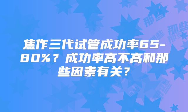 焦作三代试管成功率65-80%？成功率高不高和那些因素有关？