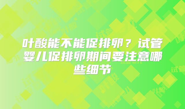 叶酸能不能促排卵？试管婴儿促排卵期间要注意哪些细节