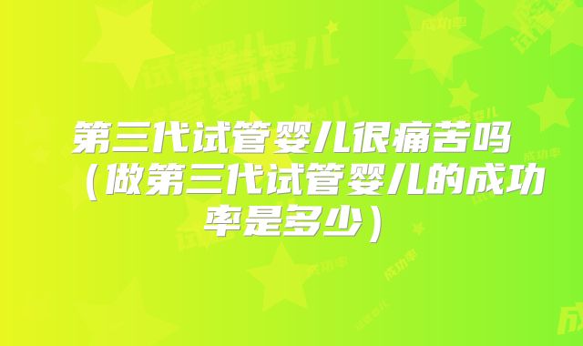 第三代试管婴儿很痛苦吗（做第三代试管婴儿的成功率是多少）