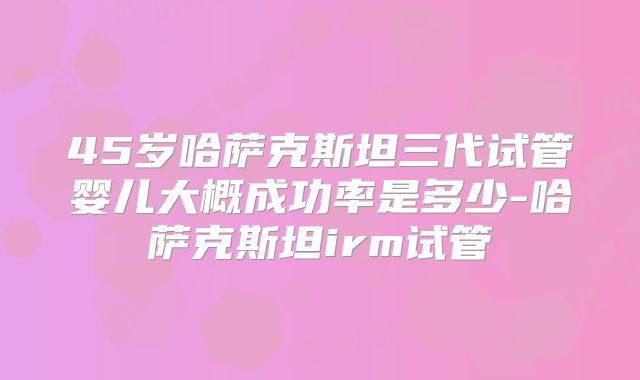 45岁哈萨克斯坦三代试管婴儿大概成功率是多少-哈萨克斯坦irm试管