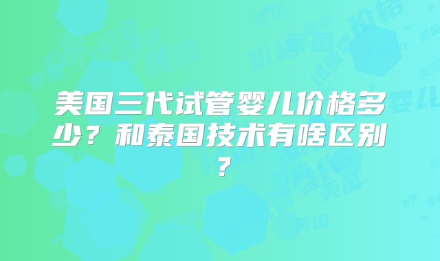 美国三代试管婴儿价格多少？和泰国技术有啥区别？