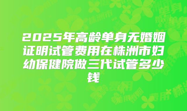 2025年高龄单身无婚姻证明试管费用在株洲市妇幼保健院做三代试管多少钱