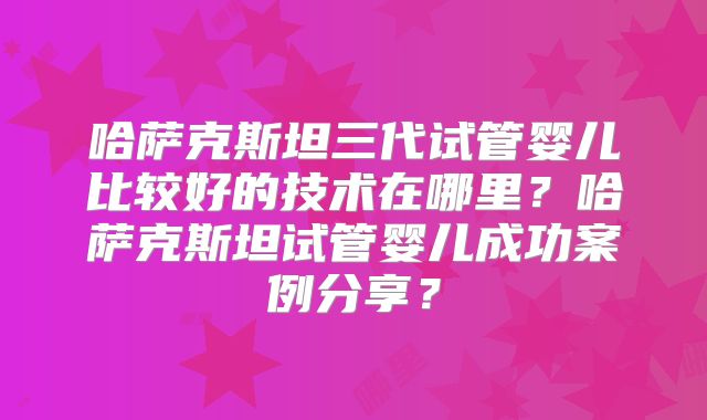 哈萨克斯坦三代试管婴儿比较好的技术在哪里？哈萨克斯坦试管婴儿成功案例分享？