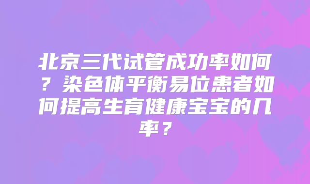 北京三代试管成功率如何？染色体平衡易位患者如何提高生育健康宝宝的几率？