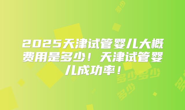 2025天津试管婴儿大概费用是多少！天津试管婴儿成功率！