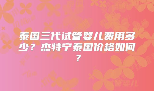 泰国三代试管婴儿费用多少？杰特宁泰国价格如何？