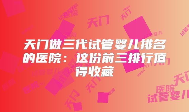 天门做三代试管婴儿排名的医院：这份前三排行值得收藏