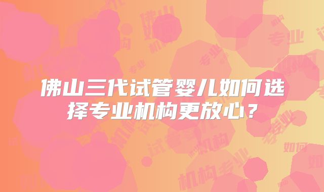 佛山三代试管婴儿如何选择专业机构更放心？