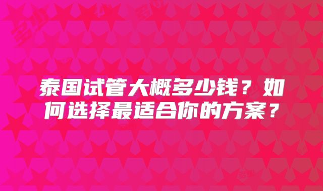 泰国试管大概多少钱？如何选择最适合你的方案？