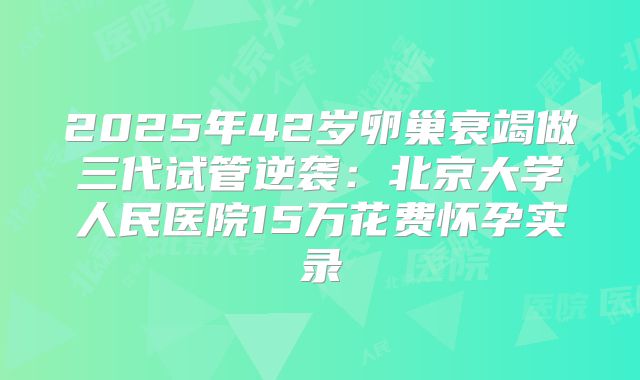 2025年42岁卵巢衰竭做三代试管逆袭：北京大学人民医院15万花费怀孕实录
