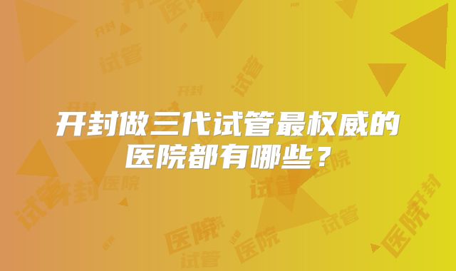 开封做三代试管最权威的医院都有哪些？