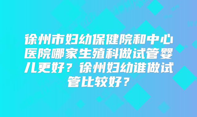 徐州市妇幼保健院和中心医院哪家生殖科做试管婴儿更好?徐州妇幼谁做试管比较好?