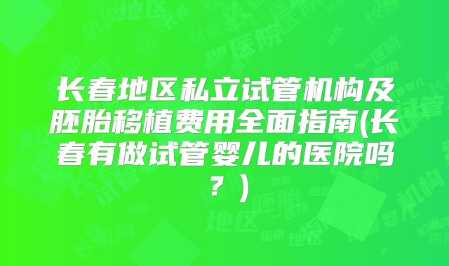 长春地区私立试管机构及胚胎移植费用全面指南(长春有做试管婴儿的医院吗？)