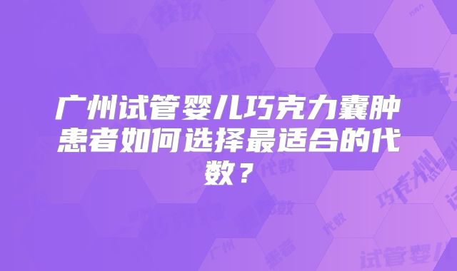 广州试管婴儿巧克力囊肿患者如何选择最适合的代数？