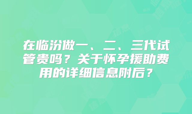 在临汾做一、二、三代试管贵吗？关于怀孕援助费用的详细信息附后？