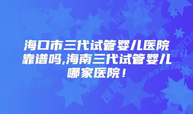 海口市三代试管婴儿医院靠谱吗,海南三代试管婴儿哪家医院！