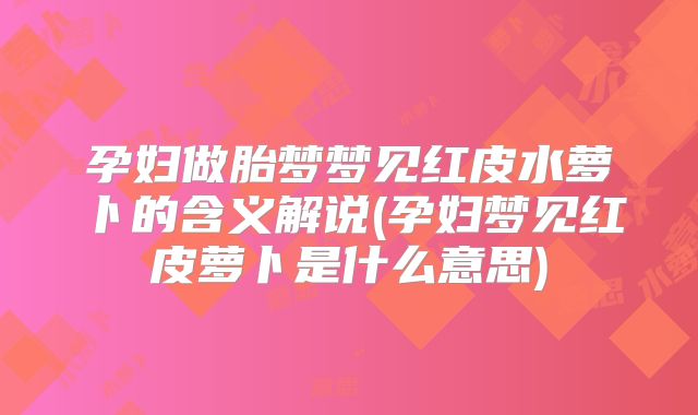 孕妇做胎梦梦见红皮水萝卜的含义解说(孕妇梦见红皮萝卜是什么意思)